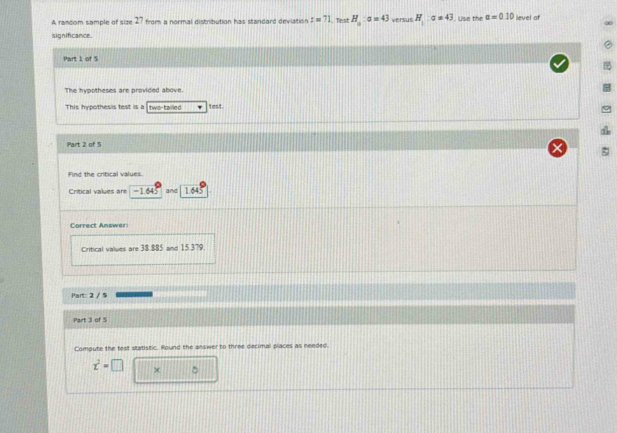 A random sample of siz 2 from a normal distribution has standard deviation s=71. Test H_0:sigma =43 versus H_1:sigma =43. Use the alpha =0.10 level of 
significance. 
Part 1 of 5 
The hypotheses are provided above. 
This hypothesis test is a two-tailed test. 
Part 2 of 5 
Find the critical values. 
Critical values are −1.645 and 1.645
Correct Answer: 
Critical values are 38.885 and 15.379. 
Part: 2 / 5 
Part 3 of 5 
Compute the test statistic. Round the answer to three decimal places as needed.
x^2=□ × 。