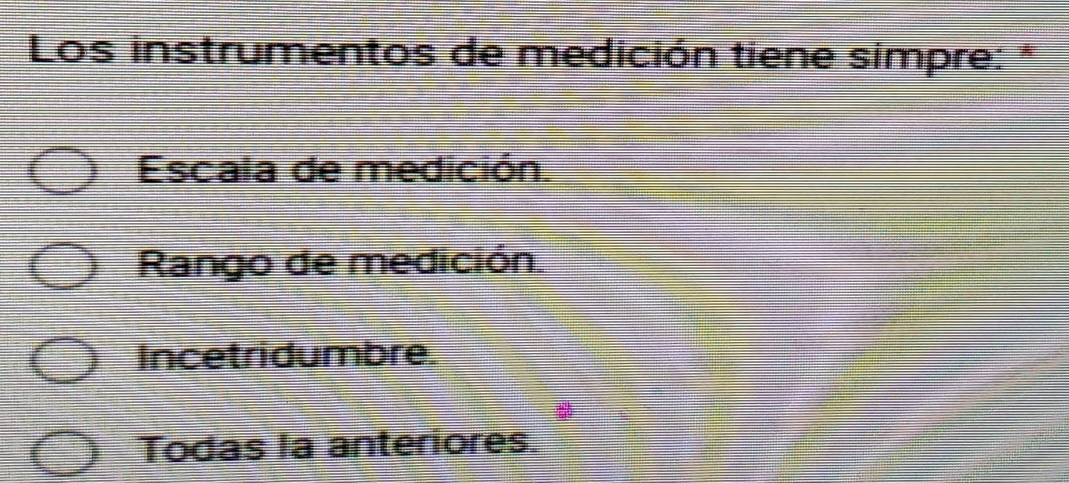 Los instrumentos de medición tiene simpre: *
Escala de medición.
Rango de medición
Incetridumbre.
Todas la anteriores.