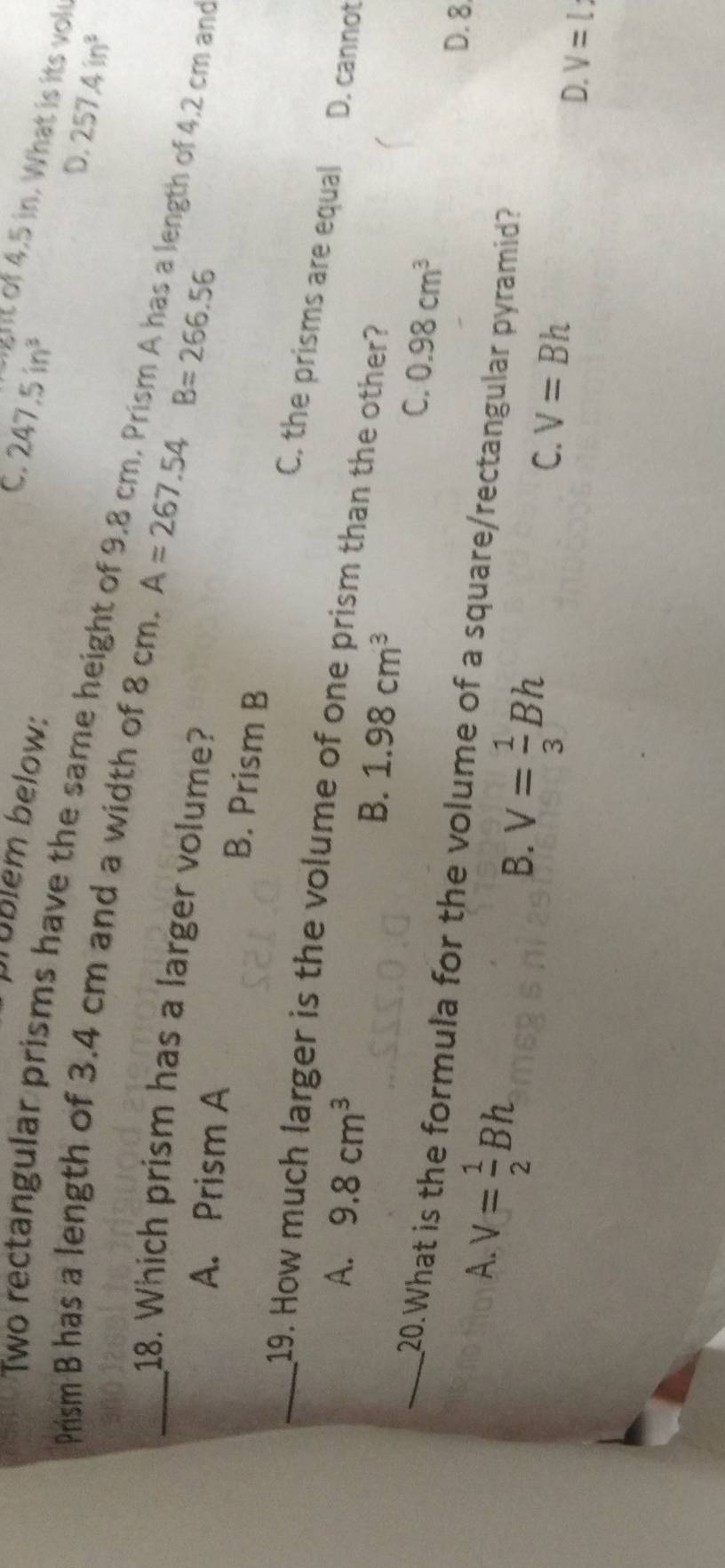 brüblem below:
C. 247.5in^3 ght of 4,5 in. What is its vol
D. 257.4in^3
Prism B has a length of 3.4 cm and a width of 8 cm. A=267.54B=266.56
Two rectangular prisms have the same height of 9.8 cm. Prism A has a length of 4.2 cm and
18. Which prism has a larger volume?
A. Prism A
B. Prism B
C. the prisms are equal
_19. How much larger is the volume of one prism than the other?
A. 9.8cm^3 D. cannot
B. 1.98cm^3
C. 0.98cm^3
_20.What is the formula for the volume of a square/rectangular pyramid?
A. V= 1/2 Bh
D. 8
B. V= 1/3 Bh
C. V=Bh
D. V=l