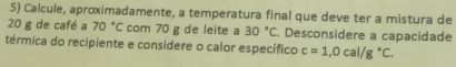 Calcule, aproximadamente, a temperatura final que deve ter a mistura de
20 g de café a 70°C com 70 g de leite a 30°C. Desconsidere a capacidade 
térmica do recipiente e considere o calor específico c=1,0cal/g°C.