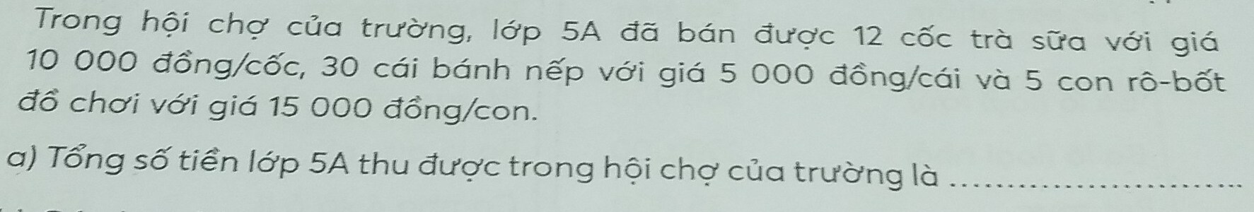 Trong hội chợ của trường, lớp 5A đã bán được 12 cốc trà sữa với giá
10 000 đồng/cốc, 30 cái bánh nếp với giá 5 000 đồng/cái và 5 con rô-bốt 
đồ chơi với giá 15 000 đồng/con. 
a) Tổng số tiền lớp 5A thu được trong hội chợ của trường là_