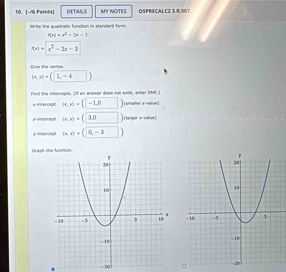 DETAILS MY NOTES OSPRECALC2 3.R.007. 
Write the quadratic function in standard form.
f(x)=x^2-2x-3
f(x)=x^2-2x-3
Give the vertex.
(x,y)=(1,-4)
Find the intercepts. (If an answer does not exist, enter DNE.) 
x-intercept (x,y)=(-1,0 □ ) (smaller x -value) 
x-intercept (x,y)=(□ 3,0) (larger x -value) 
y-intercept (x,y)=(0,-3 □ )
Graph the function.

-20