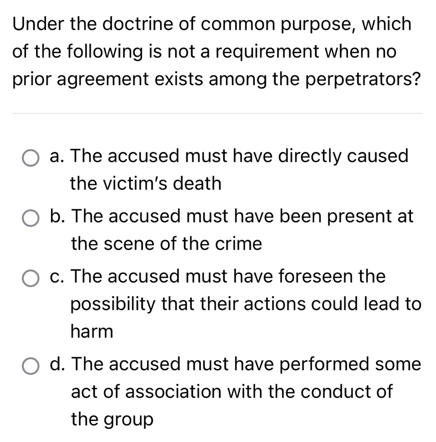 Under the doctrine of common purpose, which
of the following is not a requirement when no
prior agreement exists among the perpetrators?
a. The accused must have directly caused
the victim's death
b. The accused must have been present at
the scene of the crime
c. The accused must have foreseen the
possibility that their actions could lead to
harm
d. The accused must have performed some
act of association with the conduct of
the group