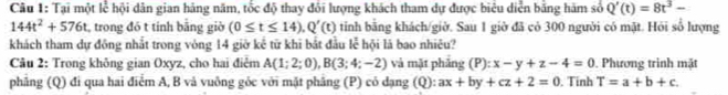 Tại một lễ hội dân gian hãng năm, tốc độ thay đổi lượng khách tham dự được biêu diễn bằng hàm số Q'(t)=8t^3-
144t^2+576t :, trong đó t tính bằng giờ (0≤ t≤ 14). Q'(t) tinh bằng khách/giờ. Sau 1 giờ đã có 300 người có mặt. Hỏi số lượng 
khách tham dự đồng nhất trong vòng 14 giờ kể từ khi bắt đầu lễ hội là bao nhiêu? 
Câu 2: Trong không gian Oxyz, cho hai điểm A(1;2;0), B(3;4;-2) và mặt phăng (P):x-y+z-4=0. Phương trình mặt 
phẳng (Q) đi qua hai điểm A, B và vuông gỏc với mặt phâng (P) cỏ dạng (Q): ax+by+cz+2=0. Tinh T=a+b+c.