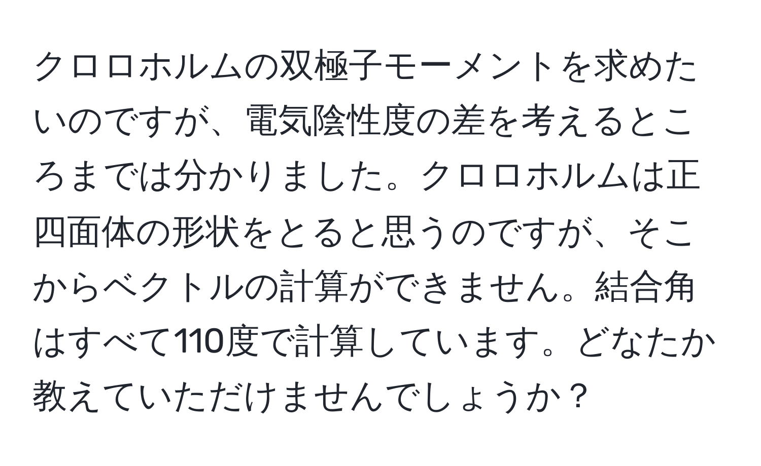 クロロホルムの双極子モーメントを求めたいのですが、電気陰性度の差を考えるところまでは分かりました。クロロホルムは正四面体の形状をとると思うのですが、そこからベクトルの計算ができません。結合角はすべて110度で計算しています。どなたか教えていただけませんでしょうか？