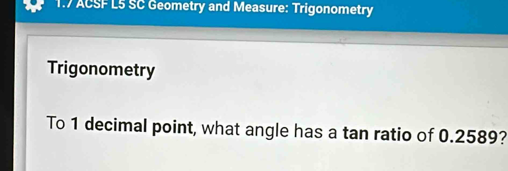 1.7 ACSF L5 SC Geometry and Measure: Trigonometry 
Trigonometry 
To 1 decimal point, what angle has a tan ratio of 0.2589?