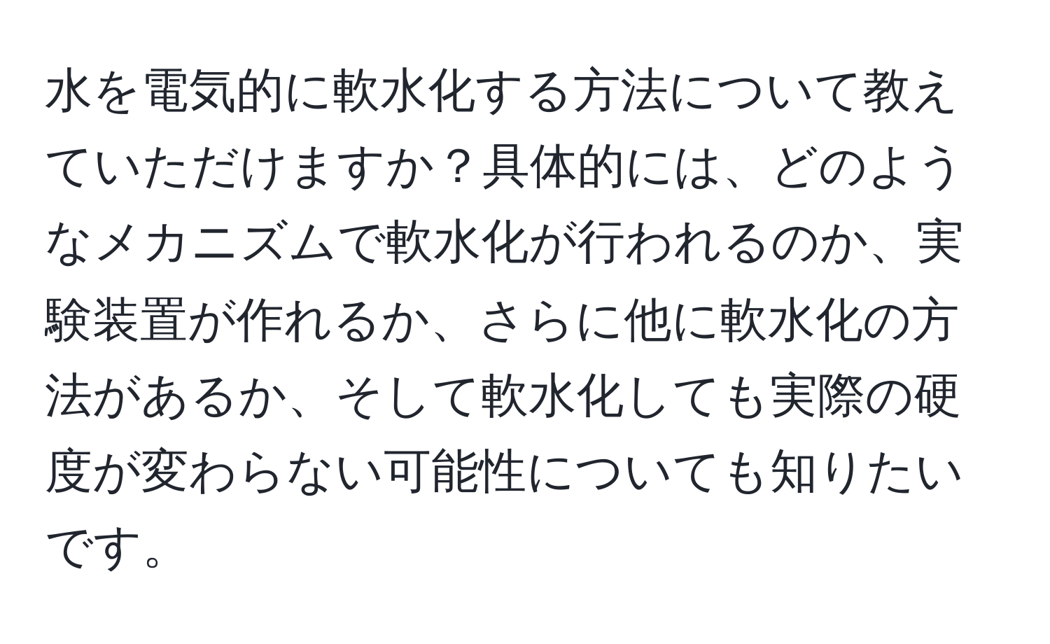 水を電気的に軟水化する方法について教えていただけますか？具体的には、どのようなメカニズムで軟水化が行われるのか、実験装置が作れるか、さらに他に軟水化の方法があるか、そして軟水化しても実際の硬度が変わらない可能性についても知りたいです。