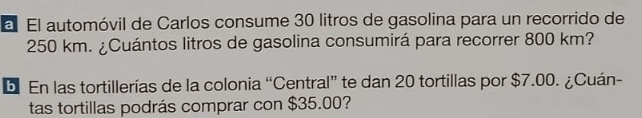 al El automóvil de Carlos consume 30 litros de gasolina para un recorrido de
250 km. ¿Cuántos litros de gasolina consumirá para recorrer 800 km? 
be En las tortillerías de la colonia “Central” te dan 20 tortillas por $7.00. ¿Cuán- 
tas tortillas podrás comprar con $35.00?