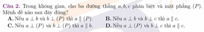 Trong không gian, cho ba đường thẳng α, b, c phân biệt và mặt phẳng (P).
Mệnh đề nào sau đây đúng? thì a||c.
A. Nếu a⊥ b và b⊥ (P) thì a||(P). B. Nếu a⊥ b và b⊥ c
C. Nếu a⊥ (P) và b⊥ (P) thì abeginvmatrix endvmatrix b. D. Nếu a⊥ (P) và b⊥ c thì aparallel c.