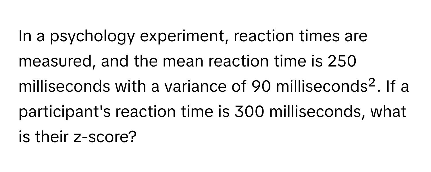 In a psychology experiment, reaction times are measured, and the mean reaction time is 250 milliseconds with a variance of 90 milliseconds². If a participant's reaction time is 300 milliseconds, what is their z-score?