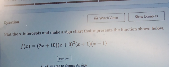 Question Watch Video Show Examples 
Plot the x-intercepts and make a sign chart that represents the function shown below.
f(x)=(2x+10)(x+3)^2(x+1)(x-1)
Start over 
Click an area to change its sign.