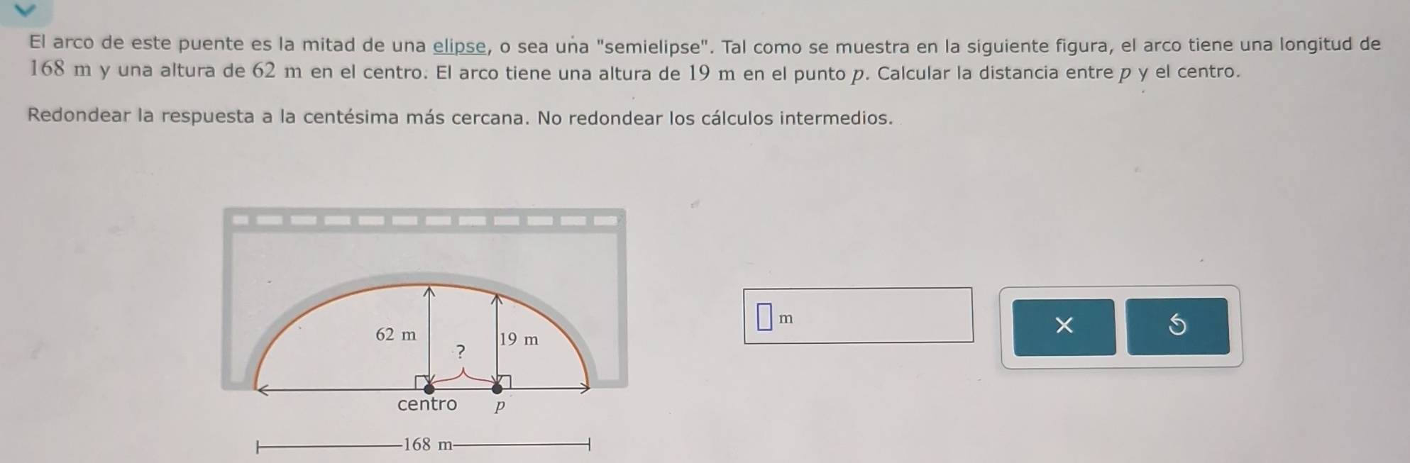 El arco de este puente es la mitad de una elipse, o sea unña "semielipse". Tal como se muestra en la siguiente figura, el arco tiene una longitud de
168 m y una altura de 62 m en el centro. El arco tiene una altura de 19 m en el punto p. Calcular la distancia entre p y el centro. 
Redondear la respuesta a la centésima más cercana. No redondear los cálculos intermedios.
m
S