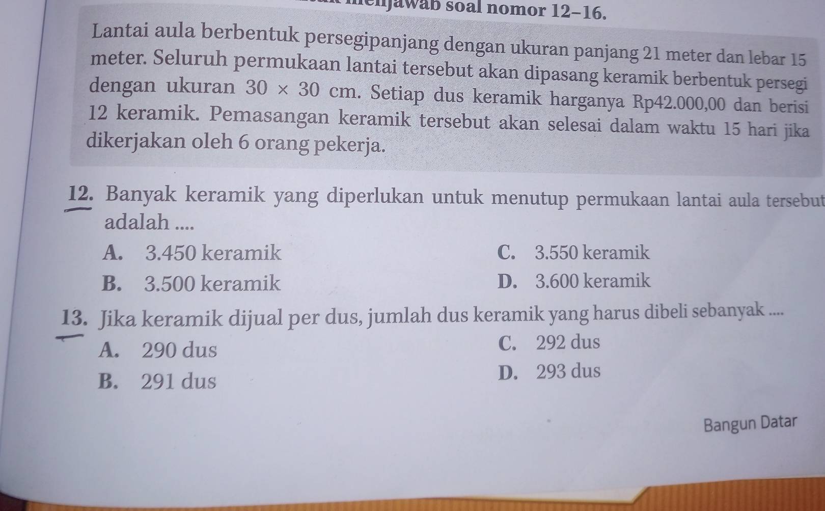 henjawab soal nomor 12-16.
Lantai aula berbentuk persegipanjang dengan ukuran panjang 21 meter dan lebar 15
meter. Seluruh permukaan lantai tersebut akan dipasang keramik berbentuk persegi
dengan ukuran 30* 30cm. Setiap dus keramik harganya Rp42.000,00 dan berisi
12 keramik. Pemasangan keramik tersebut akan selesai dalam waktu 15 hari jika
dikerjakan oleh 6 orang pekerja.
12. Banyak keramik yang diperlukan untuk menutup permukaan lantai aula tersebut
adalah ....
A. 3.450 keramik C. 3.550 keramik
B. 3.500 keramik D. 3.600 keramik
13. Jika keramik dijual per dus, jumlah dus keramik yang harus dibeli sebanyak ....
A. 290 dus
C. 292 dus
B. 291 dus D. 293 dus
Bangun Datar