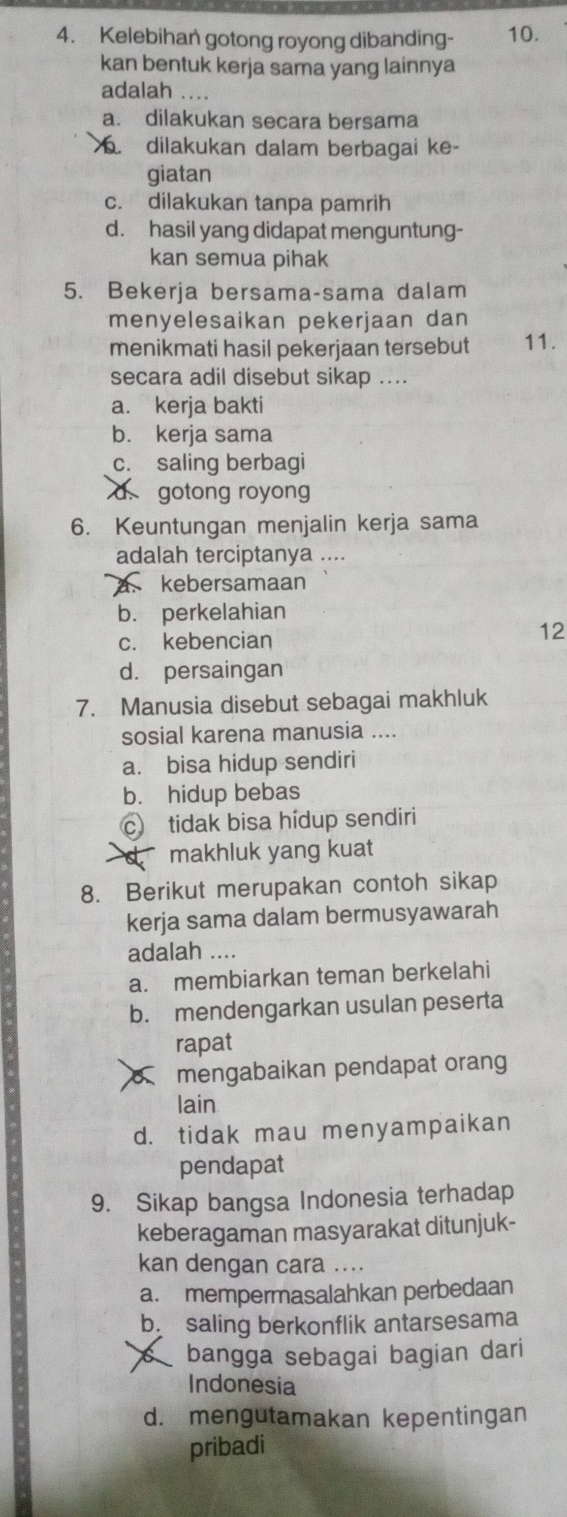 Kelebihan gotong royong dibanding- 10.
kan bentuk kerja sama yang lainnya
adalah ....
a. dilakukan secara bersama. dilakukan dalam berbagai ke-
giatan
c. dilakukan tanpa pamrih
d. hasil yang didapat menguntung-
kan semua pihak
5. Bekerja bersama-sama dalam
menyelesaikan pekerjaan dan
menikmati hasil pekerjaan tersebut 11.
secara adil disebut sikap ....
a. kerja bakti
b. kerja sama
c. saling berbagi
d gotong royong
6. Keuntungan menjalin kerja sama
adalah terciptanya ....
kebersamaan
b. perkelahian
c. kebencian
12
d. persaingan
7. Manusia disebut sebagai makhluk
sosial karena manusia ....
a. bisa hidup sendiri
b. hidup bebas
c tidak bisa hídup sendiri
d makhluk yang kuat
8. Berikut merupakan contoh sikap
kerja sama dalam bermusyawarah
adalah ....
a. membiarkan teman berkelahi
b. mendengarkan usulan peserta
rapat
mengabaikan pendapat orang
lain
d. tidak mau menyampaikan
pendapat
9. Sikap bangsa Indonesia terhadap
keberagaman masyarakat ditunjuk-
kan dengan cara ....
a. mempermasalahkan perbedaan
b saling berkonflik antarsesama
bangga sebagai bagian dari
Indonesia
d. mengutamakan kepentingan
pribadi