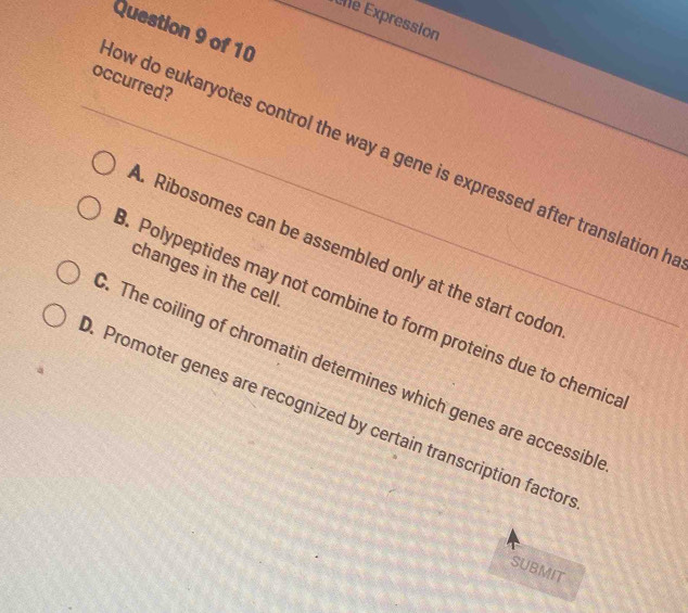 Ene Expression
Question 9 of 10
occurred?
ow do eukaryotes control the way a gene is expressed after translation h
. Ribosomes can be assembled only at the start codo
changes in the cell
. Polypeptides may not combine to form proteins due to chemic
. The coiling of chromatin determines which genes are accessibl
. Promoter genes are recognized by certain transcription factor
SUBMIT