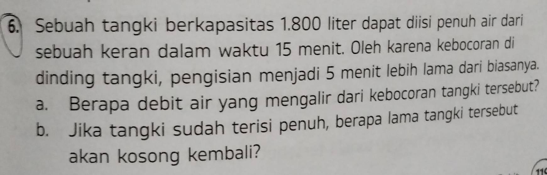 Sebuah tangki berkapasitas 1.800 liter dapat diisi penuh air dari 
sebuah keran dalam waktu 15 menit. Oleh karena kebocoran di 
dinding tangki, pengisian menjadi 5 menit lebih lama dari biasanya. 
a. Berapa debit air yang mengalir dari kebocoran tangki tersebut? 
b. Jika tangki sudah terisi penuh, berapa lama tangki tersebut 
akan kosong kembali? 
11