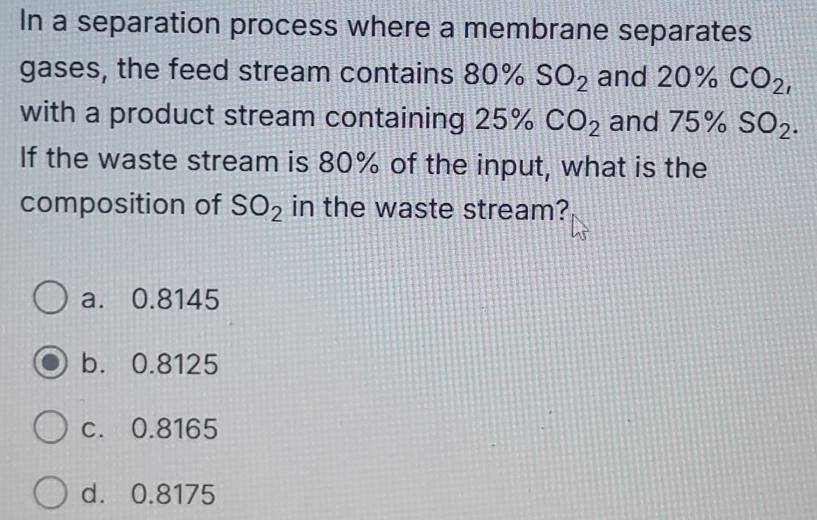 In a separation process where a membrane separates
gases, the feed stream contains 80% SO_2 and 20% CO_2, 
with a product stream containing 25% CO_2 and 75% SO_2. 
If the waste stream is 80% of the input, what is the
composition of SO_2 in the waste stream?
a. 0.8145
b. 0.8125
c. 0.8165
d. 0.8175