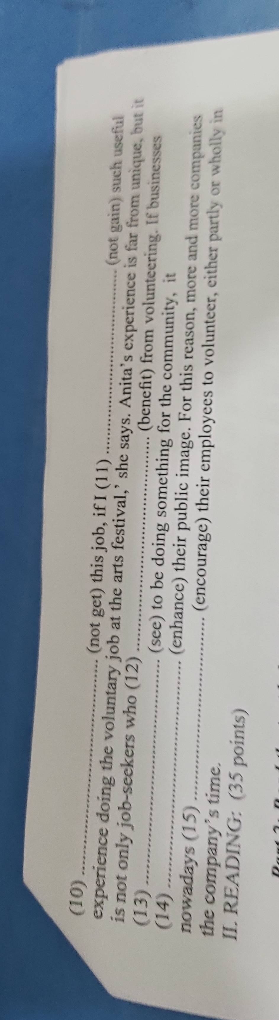 (10)_ 
(not get) this job, if I (11) (not gain) such useful 
experience doing the voluntary job at the arts festival,’ she says. Anita’s experience is far from unique, but it 
is not only job-seekers who (12) (benefit) from volunteering. If businesses 
(13) _(see) to be doing something for the community, it 
(14) __(enhance) their public image. For this reason, more and more companies 
nowadays (15) (encourage) their employees to volunteer, either partly or wholly in 
the company’s time. 
II. READING: (35 points)