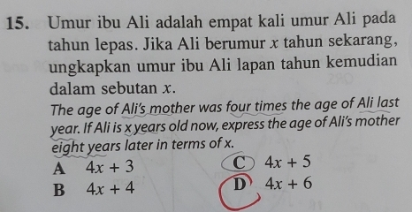 Umur ibu Ali adalah empat kali umur Ali pada
tahun lepas. Jika Ali berumur x tahun sekarang,
ungkapkan umur ibu Ali lapan tahun kemudian
dalam sebutan x.
The age of Ali’s mother was four times the age of Ali last
year. If Ali is x years old now, express the age of Ali’s mother
eight years later in terms of x.
A 4x+3
C 4x+5
B 4x+4
D 4x+6