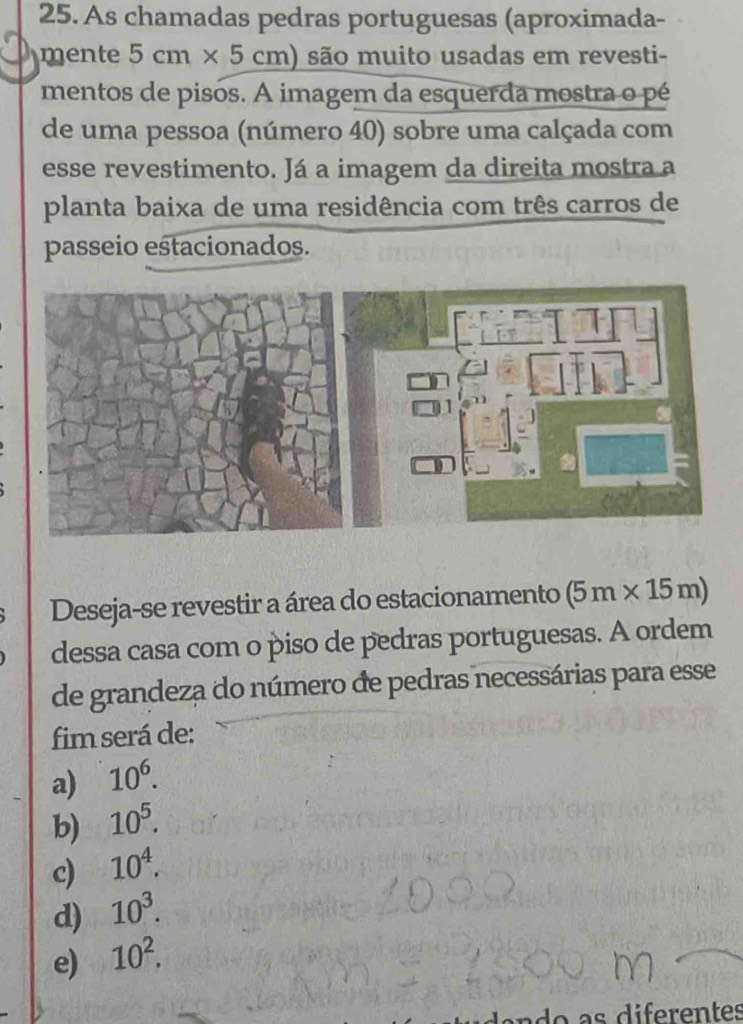 As chamadas pedras portuguesas (aproximada-
mente 5cm* 5cm) são muito usadas em revesti-
mentos de pisos. A imagem da esquerda mostra o pé
de uma pessoa (número 40) sobre uma calçada com
esse revestimento. Já a imagem da direita mostra a
planta baixa de uma residência com três carros de
passeio estacionados.
Deseja-se revestir a área do estacionamento (5m* 15m)
dessa casa com o piso de pedras portuguesas. A ordem
de grandeza do número de pedras necessárias para esse
fim será de:
a) 10^6.
b) 10^5.
c) 10^4.
d) 10^3.
e) 10^2. 
a a s diferentes