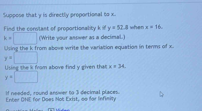 Suppose that y is directly proportional to x. 
Find the constant of proportionality k if y=52.8 when x=16.
k=□ (Write your answer as a decimal.) 
Using the k from above write the variation equation in terms of x.
y=□
Using the k from above find y given that x=34.
y=□
If needed, round answer to 3 decimal places. 
Enter DNE for Does Not Exist, oo for Infinity