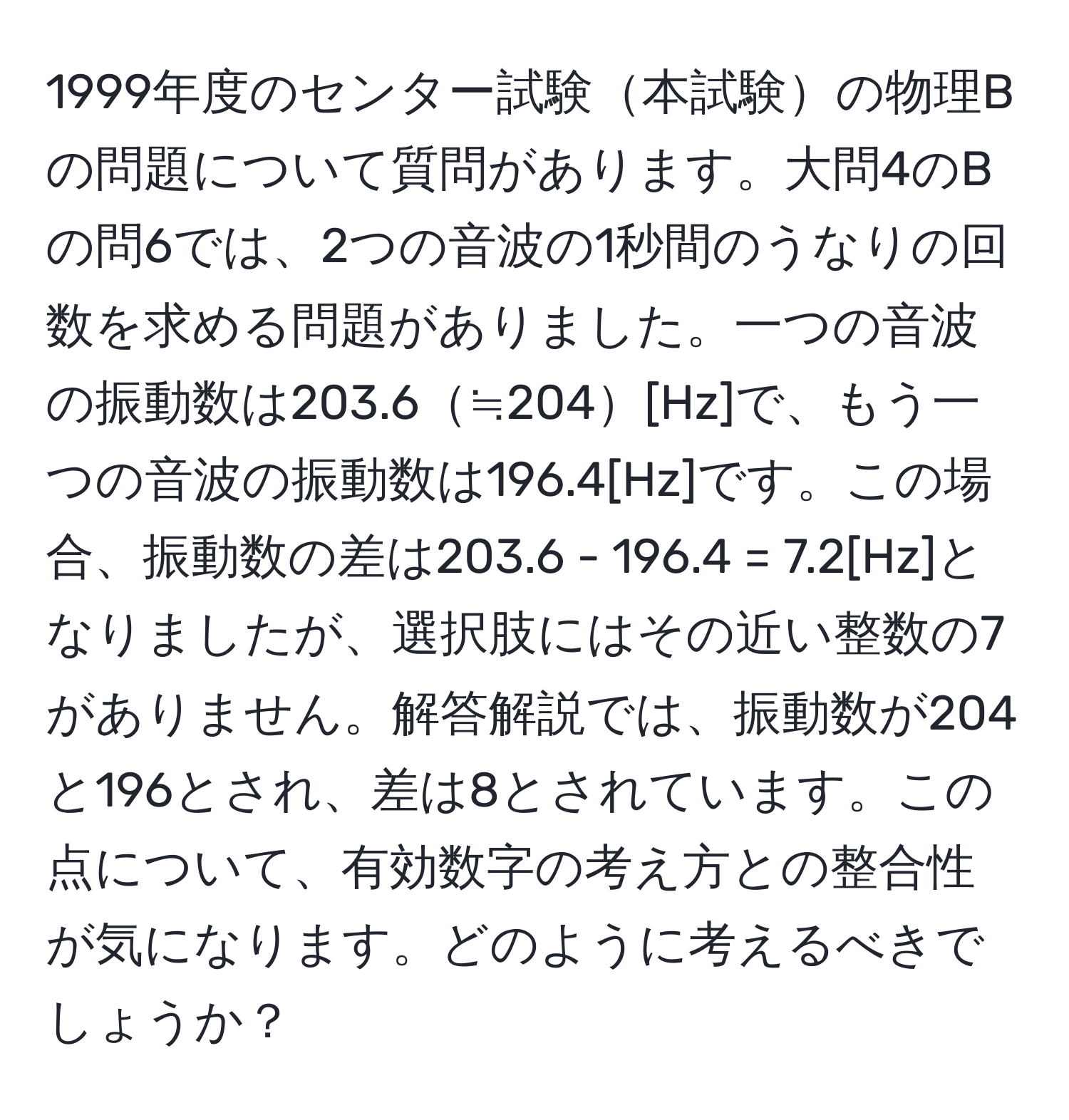 1999年度のセンター試験本試験の物理Bの問題について質問があります。大問4のBの問6では、2つの音波の1秒間のうなりの回数を求める問題がありました。一つの音波の振動数は203.6≒204[Hz]で、もう一つの音波の振動数は196.4[Hz]です。この場合、振動数の差は203.6 - 196.4 = 7.2[Hz]となりましたが、選択肢にはその近い整数の7がありません。解答解説では、振動数が204と196とされ、差は8とされています。この点について、有効数字の考え方との整合性が気になります。どのように考えるべきでしょうか？