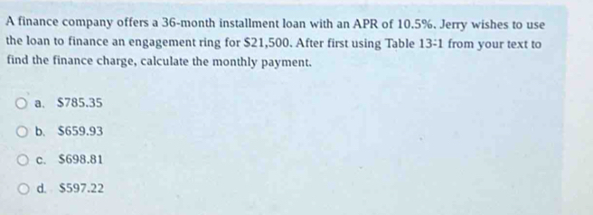 A finance company offers a 36-month installment loan with an APR of 10.5%. Jerry wishes to use
the loan to finance an engagement ring for $21,500. After first using Table 13:1 from your text to
find the finance charge, calculate the monthly payment.
a. $785.35
b. $659.93
c. $698.81
d. $597.22