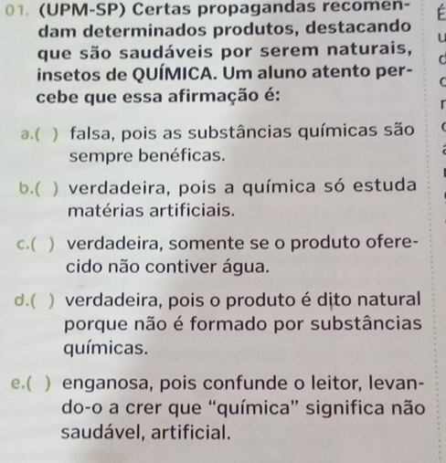 (UPM-SP) Certas propagandas recomen- F
dam determinados produtos, destacando
u
que são saudáveis por serem naturais,
C
insetos de QUÍMICA. Um aluno atento per-
(
cebe que essa afirmação é:
a.( ) falsa, pois as substâncias químicas são
sempre benéficas.
b.( ) verdadeira, pois a química só estuda
matérias artificiais.
c.( ) verdadeira, somente se o produto ofere-
cido não contiver água.
d.( ) verdadeira, pois o produto é dito natural
porque não é formado por substâncias
químicas.
e.( ) enganosa, pois confunde o leitor, levan-
do-o a crer que “química” significa não
saudável, artificial.