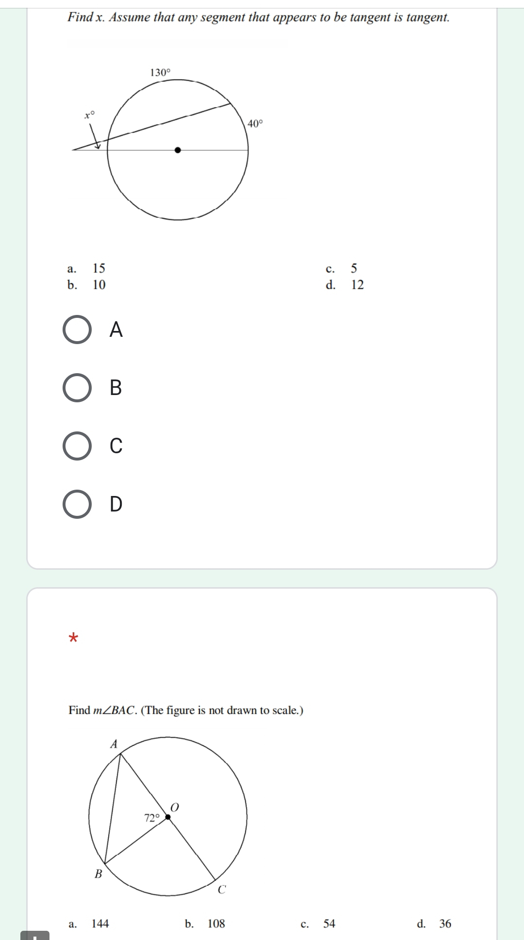 Find x. Assume that any segment that appears to be tangent is tangent.
a. 15 c. 5
b. 10 d. 12
A
B
C
D
*
Find m∠ BAC. (The figure is not drawn to scale.)
a. 144 b. 108 c. 54 d. 36