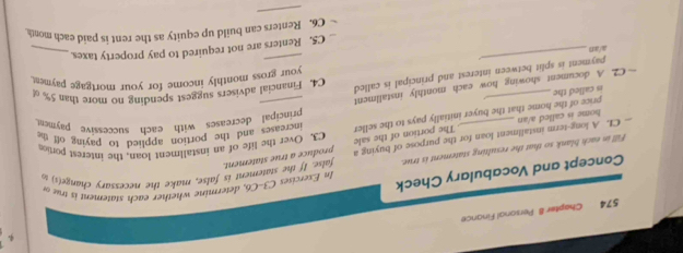 574 Chapter 8 Personal Finance 
Concept and Vocabulary Check In Exercies C3-C, determine w ether each statemen i 
Fill in eack blank so that the rexulting statement is true. false. If the statement is false, make the necessary change(s) %
produce a true statement. 
C3. Over the life of an installment loan, the interest portion 
— CI. A long-term installment loan for the purpose of buying a . The portion of the sale increases and the portion applied to paying off the 
home is called a/an 
principal decreases with each successive payment 
is called the price of the home that the buyer initially pays to the seller 
—C2. A document showing how each monthly installment 
your gross monthly income for your mortgage payment 
_ 
payment is split between interest and principal is called 
C4. Financial advisers suggest spending no more than 5%
a/an 
_ 
C5. Renters are not required to pay property taxes._ 
C6. Renters can build up equity as the rent is paid each mont 
_