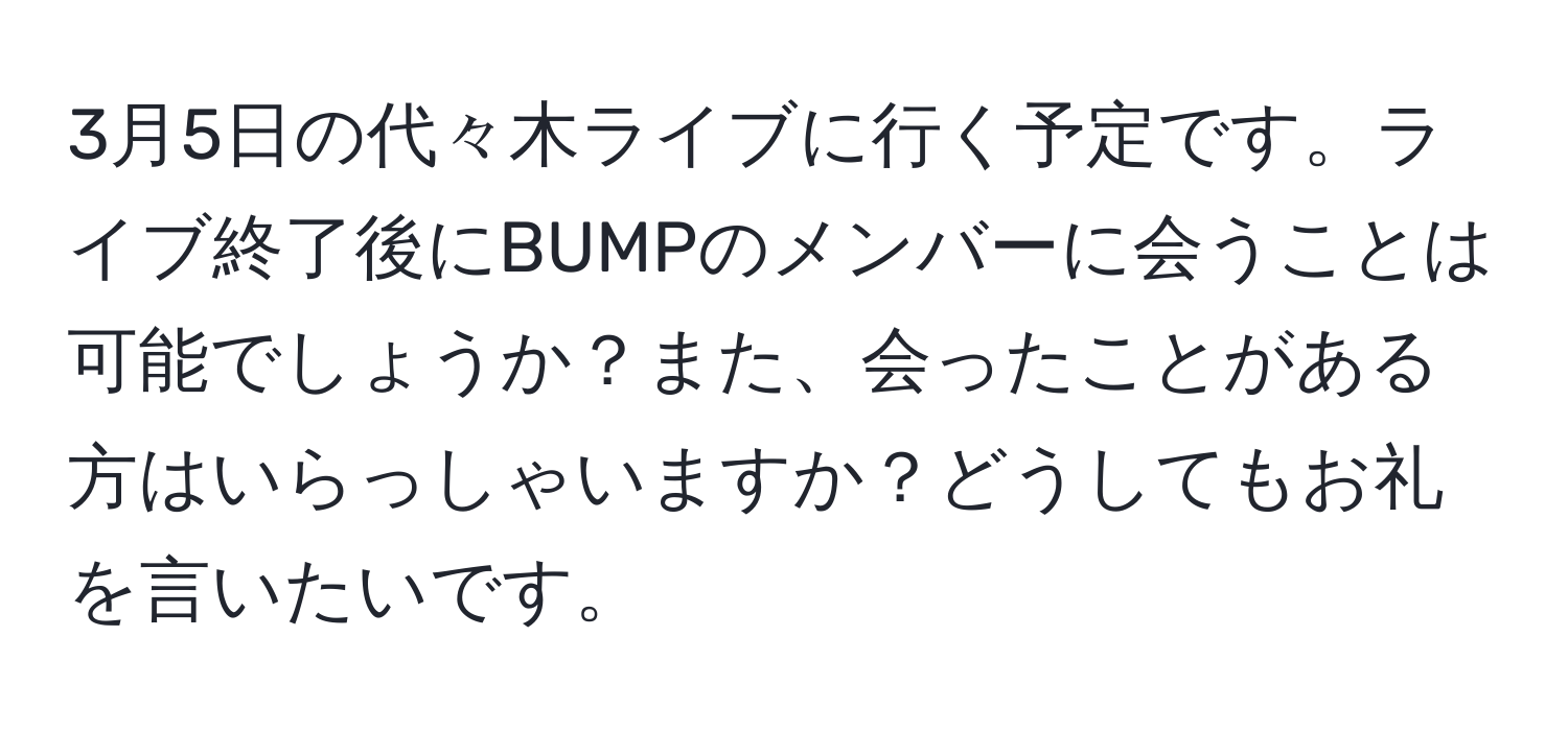 3月5日の代々木ライブに行く予定です。ライブ終了後にBUMPのメンバーに会うことは可能でしょうか？また、会ったことがある方はいらっしゃいますか？どうしてもお礼を言いたいです。