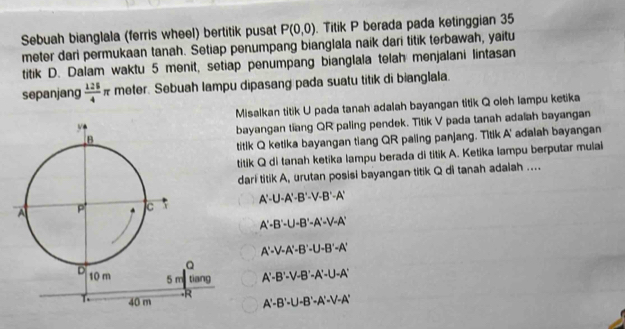 Sebuah bianglala (ferris wheel) bertitik pusat P(0,0) Titik P berada pada ketinggian 35
meter dari permukaan tanah. Setiap penumpang bianglala naik dari titik terbawah, yaitu
titik D. Dalam waktu 5 menit, setiap penumpang bianglala telah menjalani lintasan
sepanjang  125/4 π meter. Sebuah lampu dipasang pada suatu titik di bianglala.
Misalkan titik U pada tanah adalah bayangan titik Q oleh lampu ketika
bayangan tiang QR paling pendek. Titik V pada tanah adalah bayangan
titik Q ketika bayangan tiang QR paling panjang. Titik A' adalah bayangan
titik Q di tanah ketika lampu berada di titik A. Ketika lampu berputar mulai
darl titik A, urutan posisi bayangan titik Q di tanah adaiah ....
A'-U-A'-B'-V-B'-A'
A'-B'-U-B'-A'-V-A'
A'-V-A'-B'-U-B'-A'
A'-B'-V-B'-A'-U-A'
A'-B'-U-B'-A'-V-A'