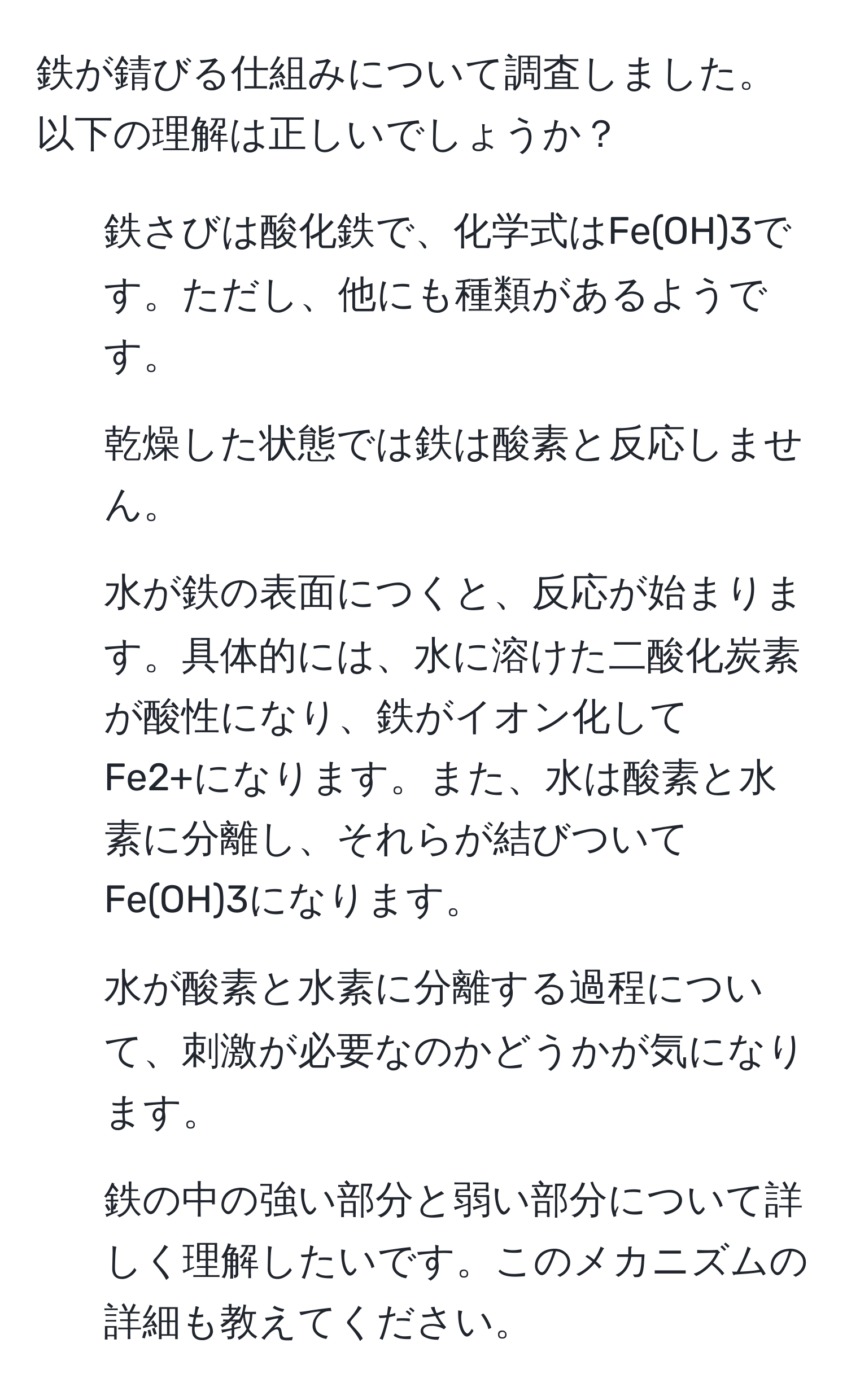 鉄が錆びる仕組みについて調査しました。以下の理解は正しいでしょうか？  
1. 鉄さびは酸化鉄で、化学式はFe(OH)3です。ただし、他にも種類があるようです。  
2. 乾燥した状態では鉄は酸素と反応しません。  
3. 水が鉄の表面につくと、反応が始まります。具体的には、水に溶けた二酸化炭素が酸性になり、鉄がイオン化してFe2+になります。また、水は酸素と水素に分離し、それらが結びついてFe(OH)3になります。  
4. 水が酸素と水素に分離する過程について、刺激が必要なのかどうかが気になります。  
5. 鉄の中の強い部分と弱い部分について詳しく理解したいです。このメカニズムの詳細も教えてください。