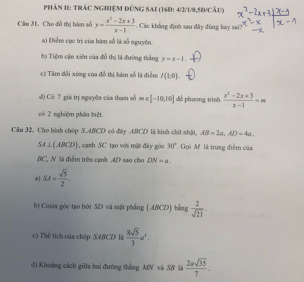 PHÂN II: TRÂC NGHIỆM ĐÚNG SAI (16Đ: 4/2/1/0,5Đ/CÂU)
Câu 31. Cho đồ thị hàm số y= (x^2-2x+3)/x-1 . Các khẳng định sau đây đúng hay sai?
a) Điểm cực trị của hàm số là số nguyên.
b) Tiệm cận xiên của đồ thị là đường thằng y=x-1
c) Tâm đối xứng của đồ thị hàm số là điểm I(1;0).
d) Có 7 giá trị nguyên của tham số m∈ [-10;10] để phương trình  (x^2-2x+3)/x-1 =m
có 2 nghiệm phân biệt.
Câu 32. Cho hình chóp S. ABCD có đáy ABCD là hình chữ nhật, AB=2a, AD=4a,
SA⊥ (ABCD) , cạnh SC tạo với mặt đáy góc 30°. Gọi M là trung điểm của
BC, N là điểm trên cạnh AD sao cho DN=a.
a) SA= sqrt(5)/2 . 
b) Cosin góc tạo bởi SD và mặt phẳng (ABCD) bằng  2/sqrt(21) . 
c) Thể tích của chóp SABCD là  8sqrt(5)/3 a^3.
d) Khoảng cách giữa hai đường thẳng MN và SB là  2asqrt(35)/7 .