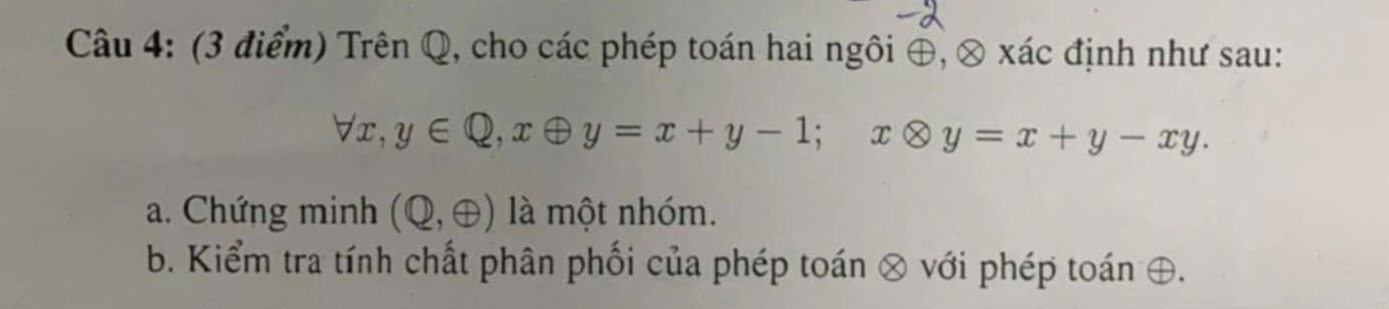 Trên Q, cho các phép toán hai ngôi ⊕, ⊗ xác định như sau:
forall x, y∈ Q, xoplus y=x+y-1; xotimes y=x+y-xy. 
a. Chứng minh (Q,oplus ) là một nhóm. 
b. Kiểm tra tính chất phân phối của phép toán ⊗ với phép toán ⊕.