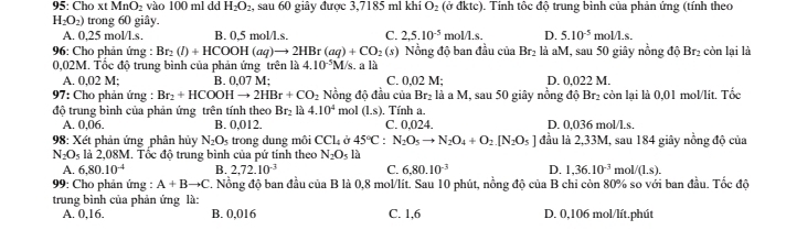 95: Cho xt MnO_2 vào 100 ml dd H_2O_2 , sau 60 giây được 3,7185 ml khí O_2 (ở đktc). Tính tốc độ trung bình của phản ứng (tính theo
H_2O_2) trong 60 giây.
A. 0,25 mol/l.s. B. 0,5 mol/l.s. C. 2,5.10^(-5) mol/l.s. D. 5.10^(-5) mol/l.s.
96: Cho phản ứng : Br_2(l)+HCOOH(aq)to 2HBr(aq)+CO_2(s) Nồng độ ban đầu của Br_2 là aM, sau 50 giây nồng độ Br₂ còn lại là
0,02M. Tốc độ trung bình của phản ứng trên là 4.10^(-5)M/ s. a là
A. 0,02 M; B. 0,07 M; C. 0,02 M; D. 0,022 M.
97: Cho phản ứng : Br_2+HCOOHto 2HBr+CO_2 Nồng độ đầu của Br₂ là a M, sau 50 giây nồng độ Br₂ còn lại là 0,01 mol/lít. Tốc
độ trung bình của phản ứng trên tính theo Br₂ là 4.10^4 mol (1,s) ). Tính a. D. 0,036 mol/l.s.
A. 0,06. B. 0,012. C. 0,024.
98: Xét phản ứng phân hủy N_2O_5 trong dung môi CCl_4 ở 45°C:N_2O_5to N_2O_4+O_2.[N_2O_5] đầu là 2,33M, sau 184 giây nồng độ của
N_2O_5 là 2,08M. Tổc độ trung bình của pứ tính theo N_2O_5 là
A. 6,80.10^(-4) B. 2,72.10^(-3) C. 6,80.10^(-3) D. 1,36.10^(-3) m ol/(1.s).
99: Cho phản ứng : A+Bto C. Nồng độ ban đầu của B là 0,8 mol/lit. Sau 10 phút, nồng độ của B chỉ còn 80% so với ban đầu. Tốc độ
trung bình của phản ứng là:
A. 0,16. B. 0,016 C. 1,6 D. 0,106 mol/lít.phút