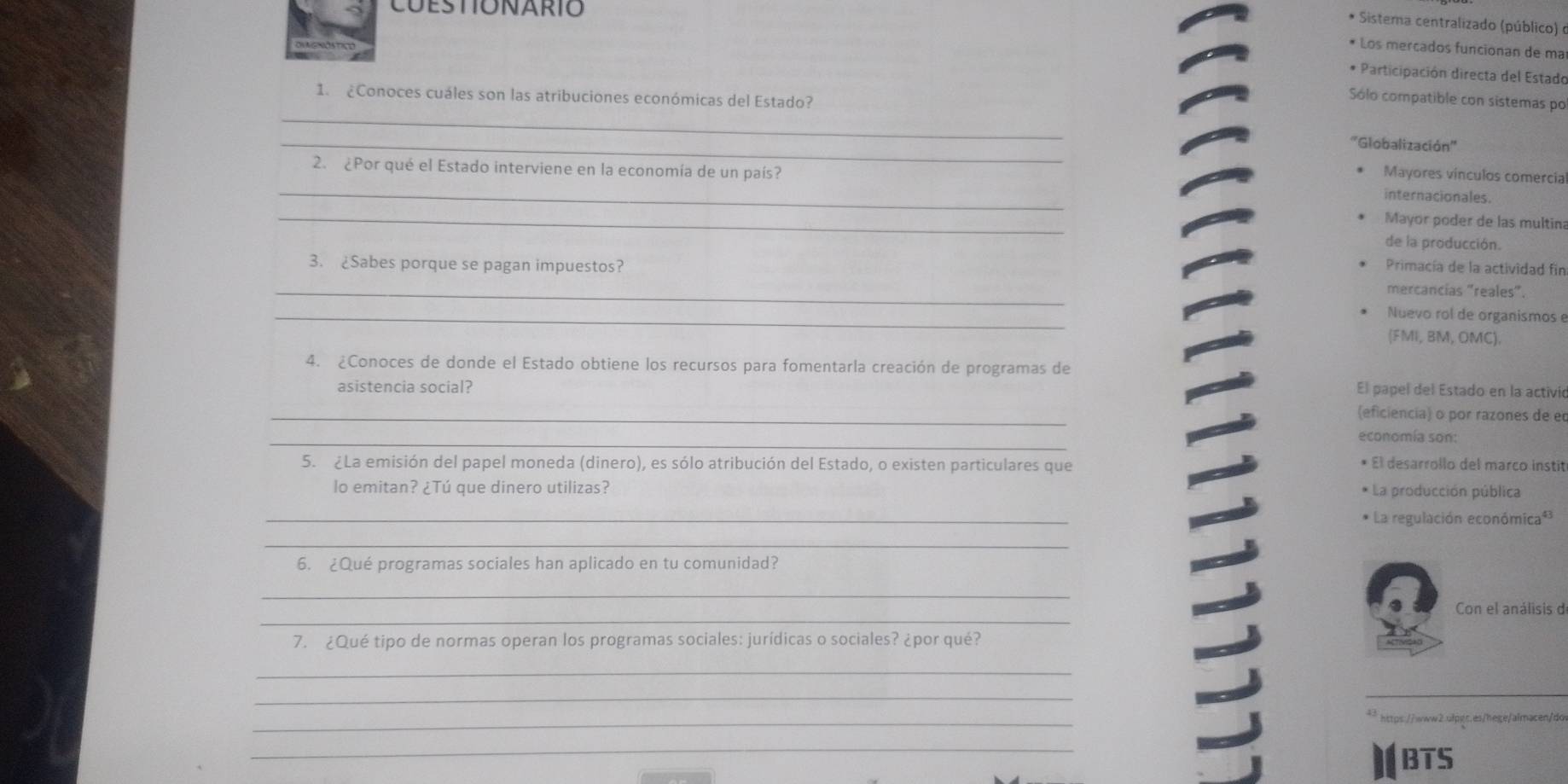 CuEstIónarIó
* Sistera centralizado (público) é
* Los mercados funcionan de ma
* Participación directa del Estado
_
1. ¿Conoces cuáles son las atribuciones económicas del Estado?
Sólo compatible con sistemas po
_
''Globalización''
2. ¿Por qué el Estado interviene en la economía de un país?
_
Mayores vínculos comercia
internacionales.
_
Mayor poder de las multin
de la producción.
Primacía de la actividad fin
_3. ¿Sabes porque se pagan impuestos? mercancias "reales".
_
Nuevo rol de organismos e
(FMI, BM, OMC).
4. ¿Conoces de donde el Estado obtiene los recursos para fomentarla creación de programas de
asistencia social? El papel del Estado en la activió
_
(eficiencia) o por razones de e
_
economía son:
5. ¿La emisión del papel moneda (dinero), es sólo atribución del Estado, o existen particulares que
El desarrollo del marco instit
lo emitan? ¿Tú que dinero utilizas? * La producción pública
_
La regulación económica*
_
6. ¿Qué programas sociales han aplicado en tu comunidad?
_
_
Con el análisis de
7. ¿Qué tipo de normas operan los programas sociales: jurídicas o sociales? ¿por qué?
_
_
_
https://wwwb.qlpqs.es/hege/almacen/do
_
BTS