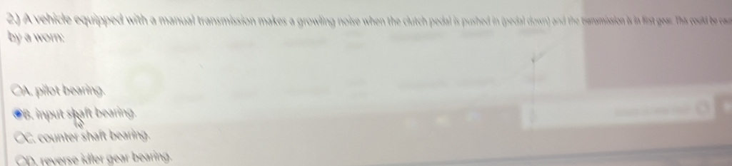 A vehicle equipped with a manual transmission makes a growling noise when the clutch pedal is pushed in (pedal down) and the transmission is in fist gear. hs coud e ca
by a worn:
CA. pilot bearing.
PB. input shaft bearing. … .
OC. counter shaft bearing.
CD. reverse idler gear bearing.