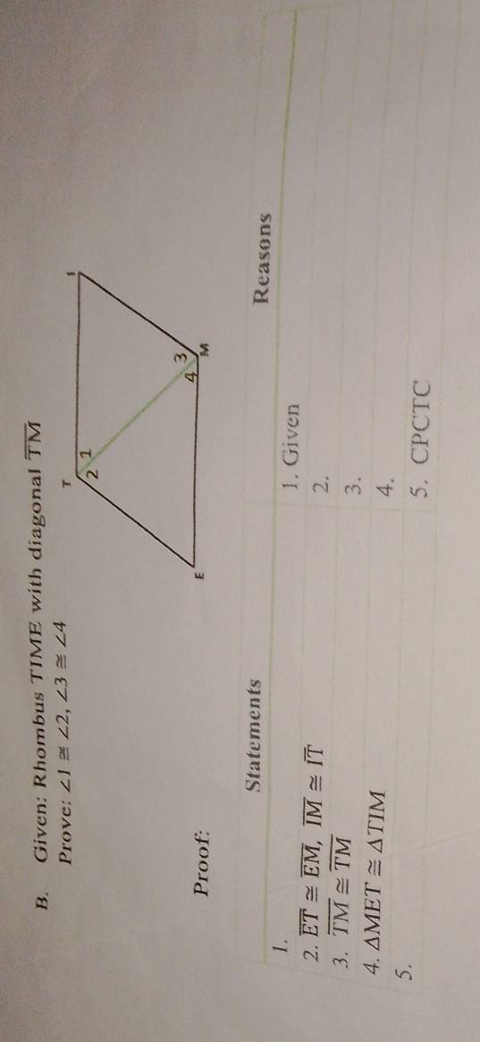 Given: Rhombus TIME with diagonal overline TM
Prove: ∠ 1≌ ∠ 2, ∠ 3≌ ∠ 4
Proof: 
Statements Reasons 
1. 
1. Given 
2. overline ET≌ overline EM, overline IM≌ overline IT
2. 
3. overline TM≌ overline TM
3. 
4. △ MET≌ △ TIM
4. 
5. 
5. CPCTC