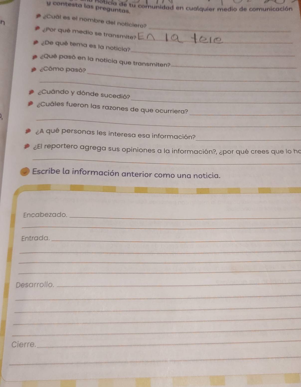 a o icia de tu comunidad en cualquier medio de comunicación 
y contesta las preguntas. 
_ 
¿Cual es el nombre del noticiero? 
_ 
¿Por qué medio se transmite? 
_ 
¿De quê tema es la notícia? 
¿Qué pasó en la noticia que transmiten?_ 
_ 
¿Cómo pasó? 
_ 
_ 
¿Cuándo y dónde sucedió? 
¿Cuáles fueron las razones de que ocurriera?_ 
_ 
_ 
¿A qué personas les interesa esa información? 
_ 
¿El reportero agrega sus opiniones a la información?, ¿por qué crees que lo ho 
Escribe la información anterior como una noticia. 
Encabezado._ 
_ 
Entrada._ 
_ 
_ 
_ 
Desarrollo. 
_ 
_ 
_ 
_ 
_ 
Cierre. 
_ 
_