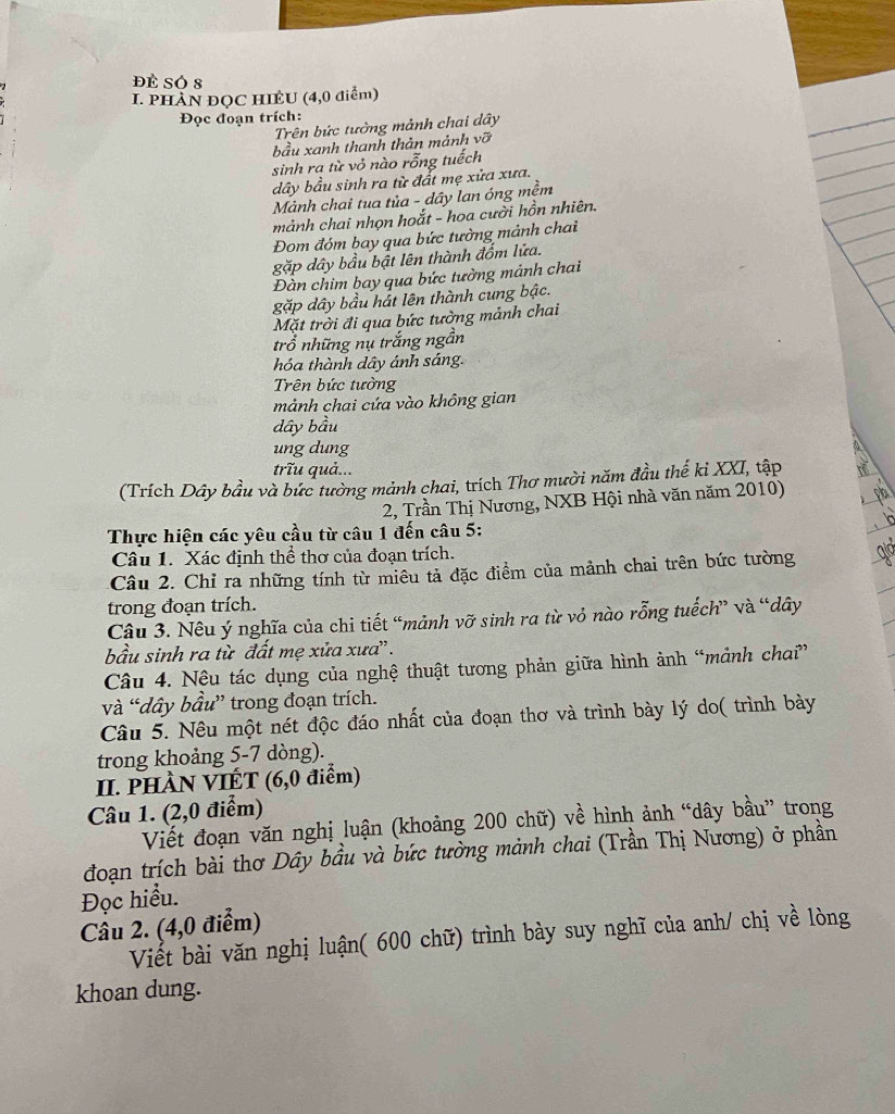 đề SÓ 8
I. PHÀN ĐQC HIÊU (4,0 điểm)
Đọc đoạn trích:
Trên bức tưởng mảnh chai dây
bầu xanh thanh thản mảnh vỡ
sinh ra từ vỏ nào rỗng tuếch
dây bầu sinh ra từ đất mẹ xửa xưa.
Mảnh chai tua tủa - dây lan óng mềm
mảnh chai nhọn hoắt - hoa cười hồn nhiên.
Đom đóm bay qua bức tường mảnh chai
gặp dây bầu bật lên thành đốm lửa.
Đàn chim bay qua bức tưởng mảnh chai
gặp dây bầu hát lên thành cung bậc.
Mặt trời đi qua bức tường mảnh chai
trồ những nụ trắng ngần
hóa thành dây ánh sáng.
Trên bức tường
mảnh chai cứa vào không gian
dây bầu
ung dung
trĩu quả...
(Trích Dây bầu và bức tường mảnh chai, trích Thơ mười năm đầu thế ki XXI, tập
2, Trần Thị Nương, NXB Hội nhà văn năm 2010)
Thực hiện các yêu cầu từ câu 1 đến câu 5:
Câu 1. Xác định thể thơ của đoạn trích.
Câu 2. Chỉ ra những tính từ miêu tả đặc điểm của mảnh chai trên bức tường
trong đoạn trích.
Câu 3. Nêu ý nghĩa của chi tiết “mảnh vỡ sinh ra từ vỏ nào rỗng tuếch” và “dây
bầu sinh ra từ đất mẹ xửa xưa'.
Câu 4. Nệu tác dụng của nghệ thuật tương phản giữa hình ảnh “mảnh chai”
và “dây bầu” trong đoạn trích.
Câu 5. Nêu một nét độc đáo nhất của đoạn thơ và trình bày lý do( trình bày
trong khoảng 5-7 dòng).
II. PHÀN VIÉT (6,0 điểm)
Câu 1. (2,0 điểm)
Viết đoạn văn nghị luận (khoảng 200 chữ) về hình ảnh “dây bầu” trong
đoạn trích bài thơ Dây bầu và bức tường mảnh chai (Trần Thị Nương) ở phần
Đọc hiểu.
Cầu 2. (4,0 điểm)
Viết bài văn nghị luận( 600 chữ) trình bày suy nghĩ của anh/ chị về lòng
khoan dung.