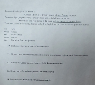 Transllate int Eaglish. EXAMPLE: Arneas in bello Turnum quem di non fovent superat 
Aeneas=subject, sueras=verb, Tamam=direct object, in bello=prep. phrase 
Aeneas in the war defeats Turnus, whoye the gods do not favor. 
The quem clause is describing Turus, so both in English and in Latin the clause goes after Turnas. 
qui whe 
cui 1/Tar wham cuies whose 
quo [by, with, from, etc.] whom quen whom 
10. Beutus qui %bertaters laudat Caesarem necat 
11. Brutus culus antecessur illustrissieus regen postremas ex civitate pulsit Cacsarem necat 
12. Brutes cul Caesar semmos honores dedit dict morem necavi. 
13. Brutus quem Octavius superabit Camanem necavit. 
14. Bruts de quo Tackus scribit Caesanon necavit