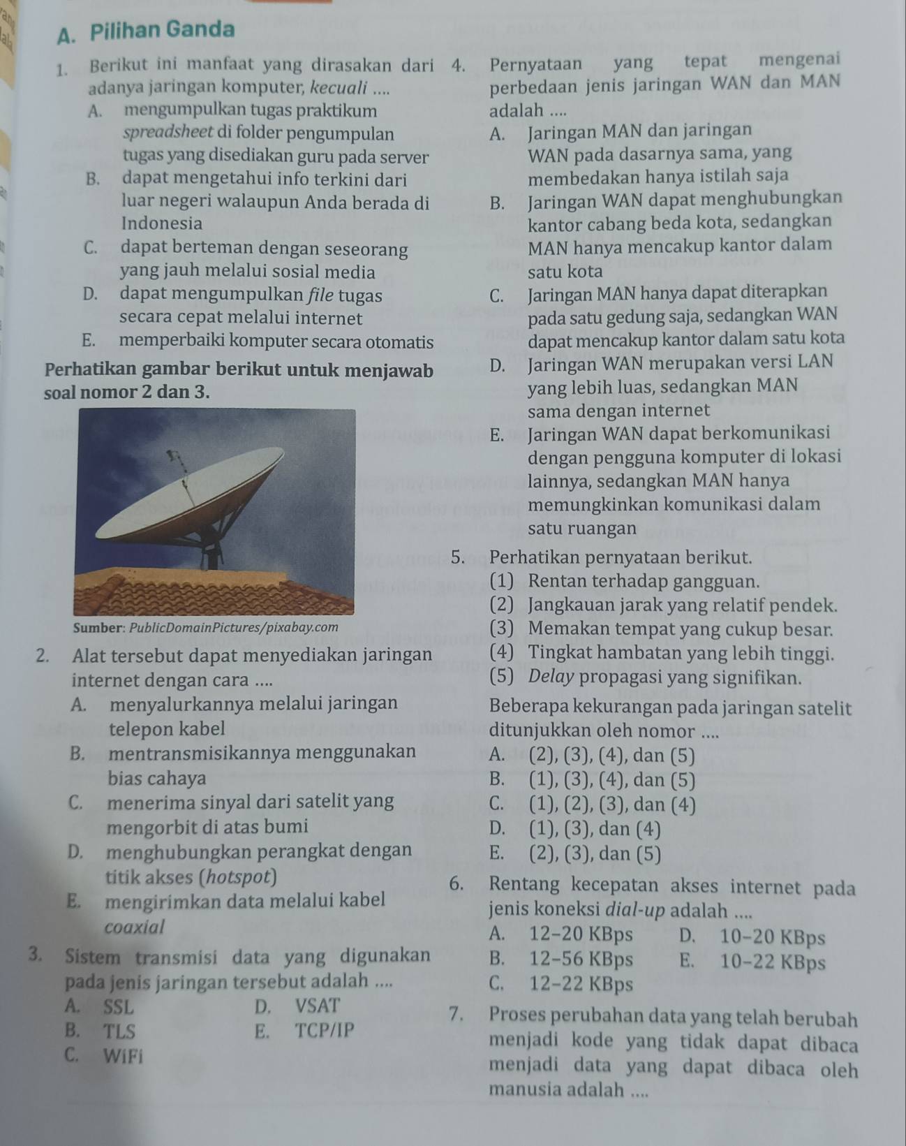 Pilihan Ganda
1. Berikut ini manfaat yang dirasakan dari 4. Pernyataan yang tepat mengenai
adanya jaringan komputer, kecuali .... perbedaan jenis jaringan WAN dan MAN
A. mengumpulkan tugas praktikum adalah ....
spreadsheet di folder pengumpulan A. Jaringan MAN dan jaringan
tugas yang disediakan guru pada server WAN pada dasarnya sama, yang
B. dapat mengetahui info terkini dari membedakan hanya istilah saja
luar negeri walaupun Anda berada di B. Jaringan WAN dapat menghubungkan
Indonesia kantor cabang beda kota, sedangkan
C. dapat berteman dengan seseorang MAN hanya mencakup kantor dalam
yang jauh melalui sosial media satu kota
D. dapat mengumpulkan file tugas C. Jaringan MAN hanya dapat diterapkan
secara cepat melalui internet pada satu gedung saja, sedangkan WAN
E. memperbaiki komputer secara otomatis dapat mencakup kantor dalam satu kota
Perhatikan gambar berikut untuk menjawab D. Jaringan WAN merupakan versi LAN
soal nomor 2 dan 3. yang lebih luas, sedangkan MAN
sama dengan internet
E. Jaringan WAN dapat berkomunikasi
dengan pengguna komputer di lokasi
lainnya, sedangkan MAN hanya
memungkinkan komunikasi dalam
satu ruangan
5. Perhatikan pernyataan berikut.
(1) Rentan terhadap gangguan.
(2) Jangkauan jarak yang relatif pendek.
Sumber: PublicDomainPictures/pixabay.com (3) Memakan tempat yang cukup besar.
2. Alat tersebut dapat menyediakan jaringan (4) Tingkat hambatan yang lebih tinggi.
internet dengan cara .... (5) Delay propagasi yang signifikan.
A. menyalurkannya melalui jaringan Beberapa kekurangan pada jaringan satelit
telepon kabel ditunjukkan oleh nomor ....
B. mentransmisikannya menggunakan A. (2), (3), (4), dan (5)
bias cahaya B. (1), (3), (4), dan (5)
C. menerima sinyal dari satelit yang C. (1), (2), (3), dan (4)
mengorbit di atas bumi D. (1), (3), dan (4)
D. menghubungkan perangkat dengan E. (2), (3), dan (5)
titik akses (hotspot) 6. Rentang kecepatan akses internet pada
E. mengirimkan data melalui kabel jenis koneksi dial-up adalah ....
coaxial A. 12-20 KBps D. 10-20 KBps
3. Sistem transmisi data yang digunakan B. 12-56 KBps E. 10-22 KBps
pada jenis jaringan tersebut adalah .... C. 12-22 KBps
A. SSL D. VSAT 7. Proses perubahan data yang telah berubah
B. TLS E. TCP/IP menjadi kode yang tidak dapat dibaca
C. WiFi menjadi data yang dapat dibaca oleh
manusia adalah ....