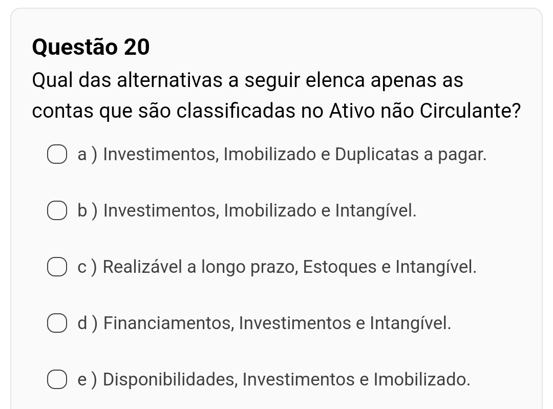 Qual das alternativas a seguir elenca apenas as
contas que são classificadas no Ativo não Circulante?
a ) Investimentos, Imobilizado e Duplicatas a pagar.
b ) Investimentos, Imobilizado e Intangível.
c ) Realizável a longo prazo, Estoques e Intangível.
d ) Financiamentos, Investimentos e Intangível.
e ) Disponibilidades, Investimentos e Imobilizado.