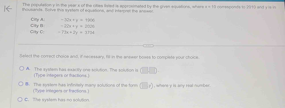 The population y in the year x of the cities listed is approximated by the given equations, where x=10 corresponds to 2010 and y is in
thousands. Solve this system of equations, and interpret the answer.
City A: -32x+y=1906
City B: -22x+y=2026
City C: -73x+2y=3704
Select the correct choice and, if necessary, fill in the answer boxes to complete your choice.
A. The system has exactly one solution. The solution is (□ ,□ ). 
(Type integers or fractions.)
B. The system has infinitely many solutions of the form (□ ,y) , where y is any real number.
(Type integers or fractions.)
C. The system has no solution.