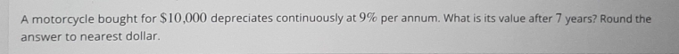 A motorcycle bought for $10,000 depreciates continuously at 9% per annum. What is its value after 7 years? Round the 
answer to nearest dollar.