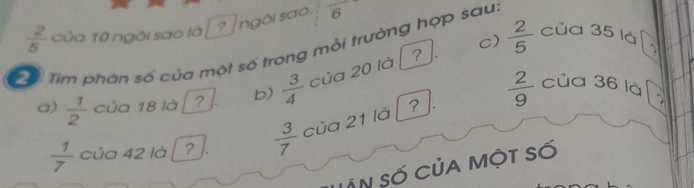  2/5  của 10 ngôi sao là [? ngôi sao. frac 6
c)  2/5  của 35 là
ể Tìm phân số của một số trong mỗi trưởng hợp sau.
a)  1/2  của 18 l b)  3/4  của 20 là ?
 1/7  của 42 là ?  3/7  của 21 là  2/9 
của 36 là 2
LÂn số Của một số