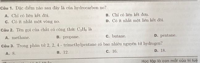 Đặc diểm nào sau đây là của hydrocarbon no?
A. Chỉ có liên kết đôi. B. Chỉ có liēn kết đơn.
c. Có ít nhất một vòng no. D. Có ít nhất một liên kết đôi.
Câu 2. Tên gọi của chất có công thức C_3H_8 là
A. methane. B. propane. C. butane. D. pentane.
Câu 3. Trong phân tử 2, 2, 4 - trimethylpentane có bao nhiêu nguyên tử hydrogen?
A. 8. B. 12. C. 16. D. 18.
Học tập là con mắt của trí tuệ