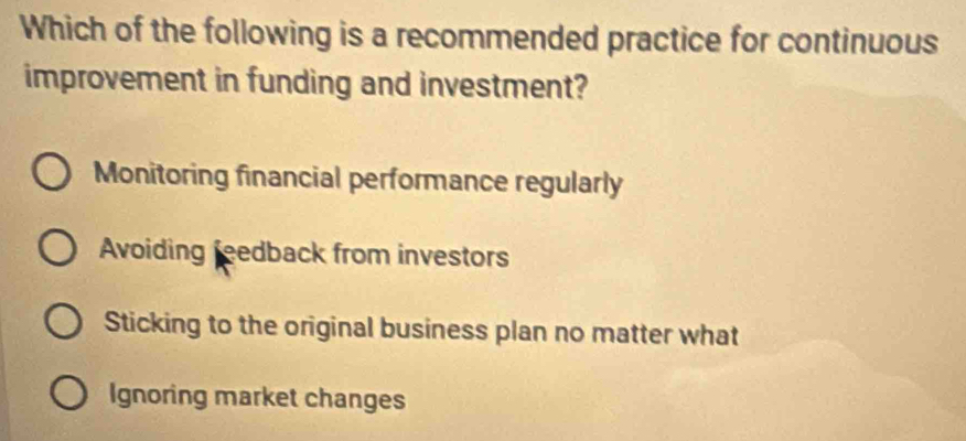 Which of the following is a recommended practice for continuous
improvement in funding and investment?
Monitoring financial performance regularly
Avoiding feedback from investors
Sticking to the original business plan no matter what
Ignoring market changes