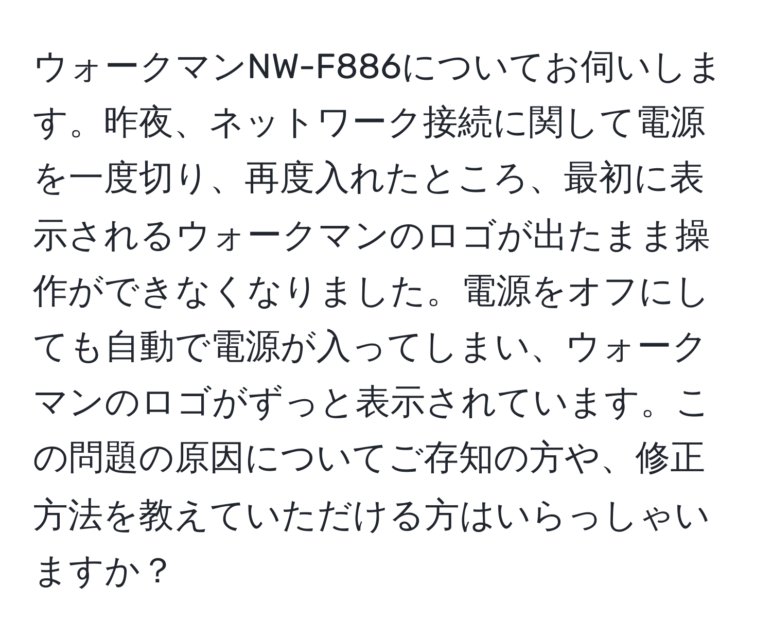 ウォークマンNW-F886についてお伺いします。昨夜、ネットワーク接続に関して電源を一度切り、再度入れたところ、最初に表示されるウォークマンのロゴが出たまま操作ができなくなりました。電源をオフにしても自動で電源が入ってしまい、ウォークマンのロゴがずっと表示されています。この問題の原因についてご存知の方や、修正方法を教えていただける方はいらっしゃいますか？